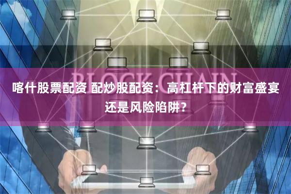 喀什股票配资 配炒股配资：高杠杆下的财富盛宴还是风险陷阱？