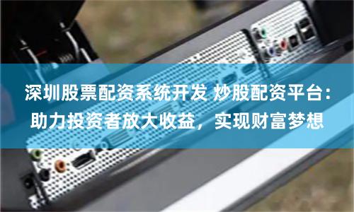 深圳股票配资系统开发 炒股配资平台：助力投资者放大收益，实现财富梦想