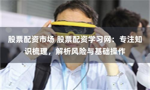 股票配资市场 股票配资学习网：专注知识梳理，解析风险与基础操作