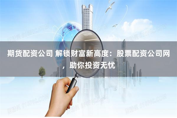 期货配资公司 解锁财富新高度：股票配资公司网，助你投资无忧
